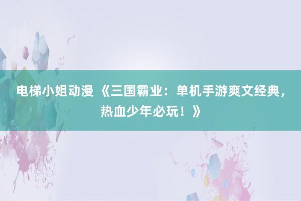 电梯小姐动漫 《三国霸业：单机手游爽文经典，热血少年必玩！》