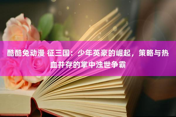 酷酷兔动漫 征三国：少年英豪的崛起，策略与热血并存的掌中浊世争霸