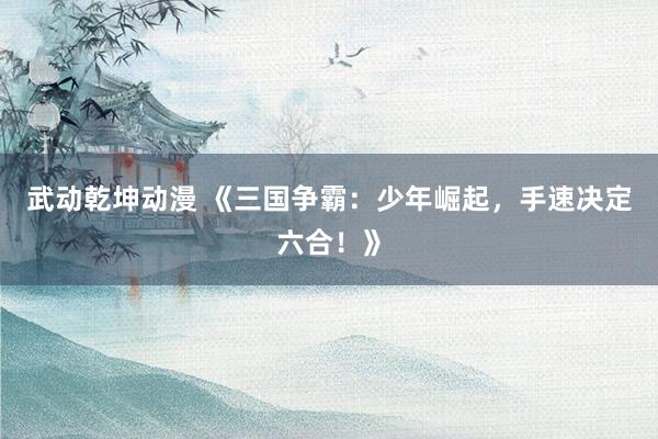 武动乾坤动漫 《三国争霸：少年崛起，手速决定六合！》