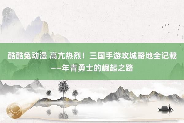 酷酷兔动漫 高亢热烈！三国手游攻城略地全记载——年青勇士的崛起之路