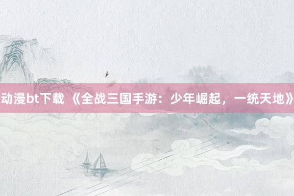 动漫bt下载 《全战三国手游：少年崛起，一统天地》