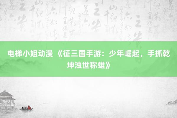 电梯小姐动漫 《征三国手游：少年崛起，手抓乾坤浊世称雄》