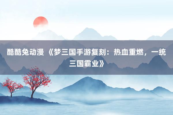 酷酷兔动漫 《梦三国手游复刻：热血重燃，一统三国霸业》