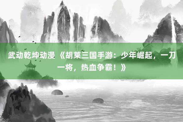 武动乾坤动漫 《胡莱三国手游：少年崛起，一刀一将，热血争霸！》