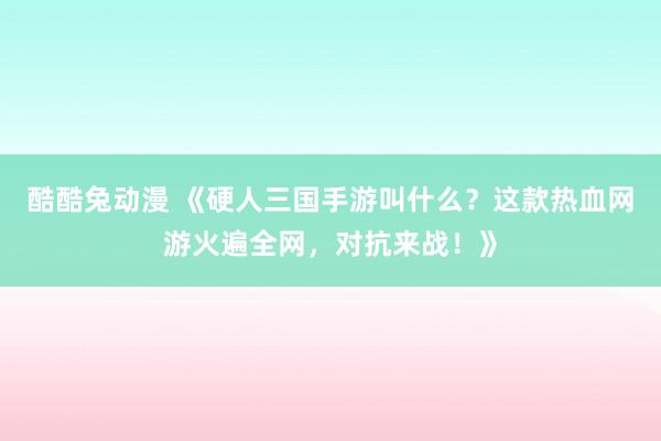 酷酷兔动漫 《硬人三国手游叫什么？这款热血网游火遍全网，对抗来战！》