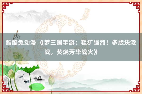 酷酷兔动漫 《梦三国手游：粗犷强烈！多版块激战，焚烧芳华战火》