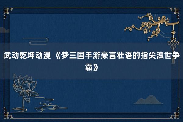 武动乾坤动漫 《梦三国手游豪言壮语的指尖浊世争霸》