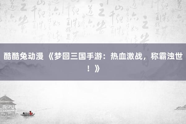 酷酷兔动漫 《梦回三国手游：热血激战，称霸浊世！》
