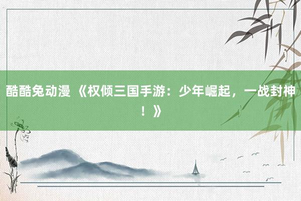 酷酷兔动漫 《权倾三国手游：少年崛起，一战封神！》