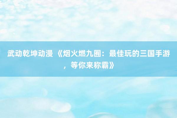 武动乾坤动漫 《烟火燃九囿：最佳玩的三国手游，等你来称霸》