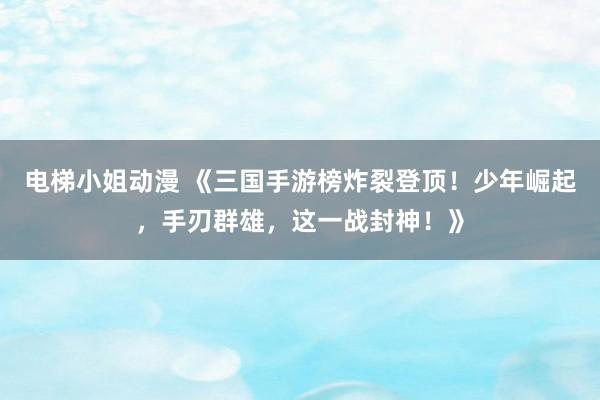电梯小姐动漫 《三国手游榜炸裂登顶！少年崛起，手刃群雄，这一战封神！》