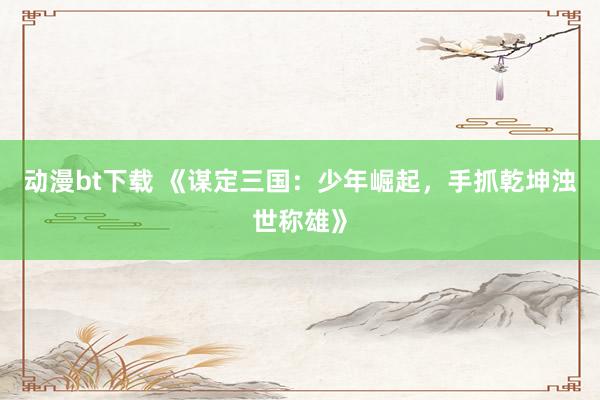 动漫bt下载 《谋定三国：少年崛起，手抓乾坤浊世称雄》