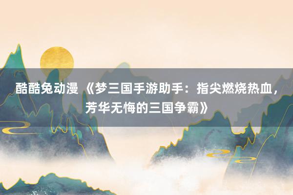 酷酷兔动漫 《梦三国手游助手：指尖燃烧热血，芳华无悔的三国争霸》
