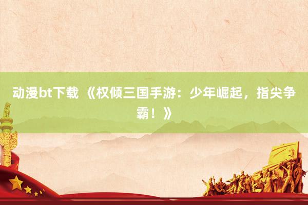 动漫bt下载 《权倾三国手游：少年崛起，指尖争霸！》
