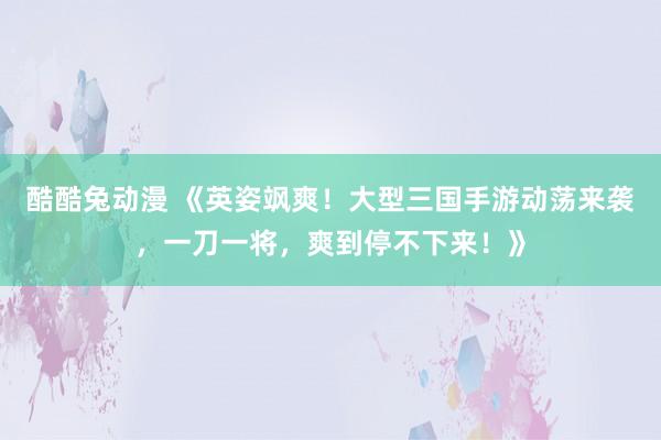 酷酷兔动漫 《英姿飒爽！大型三国手游动荡来袭，一刀一将，爽到停不下来！》
