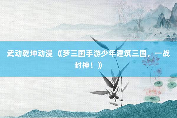 武动乾坤动漫 《梦三国手游少年建筑三国，一战封神！》