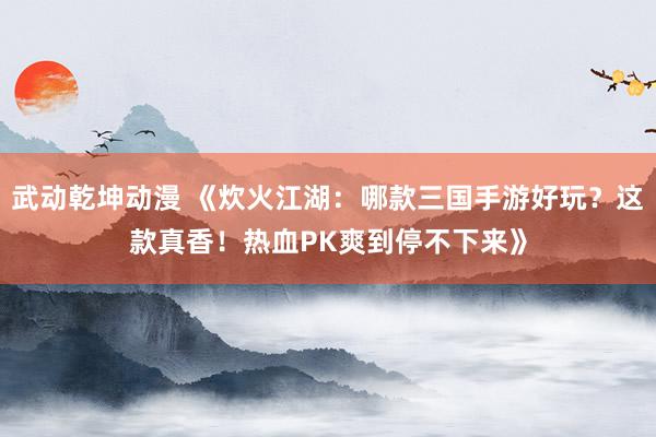 武动乾坤动漫 《炊火江湖：哪款三国手游好玩？这款真香！热血PK爽到停不下来》