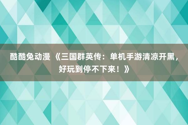 酷酷兔动漫 《三国群英传：单机手游清凉开黑，好玩到停不下来！》