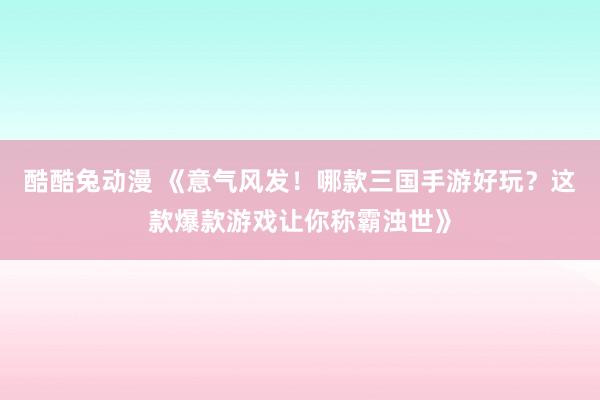酷酷兔动漫 《意气风发！哪款三国手游好玩？这款爆款游戏让你称霸浊世》
