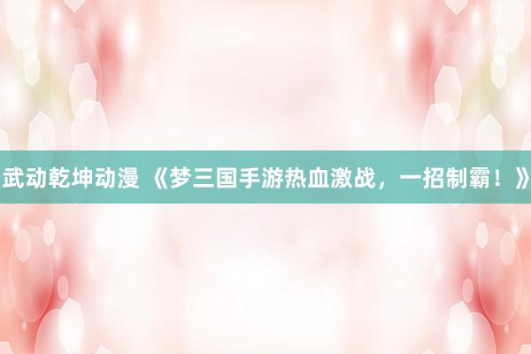 武动乾坤动漫 《梦三国手游热血激战，一招制霸！》