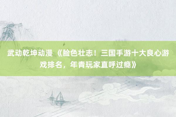 武动乾坤动漫 《脸色壮志！三国手游十大良心游戏排名，年青玩家直呼过瘾》