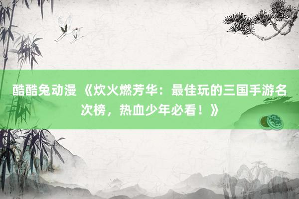 酷酷兔动漫 《炊火燃芳华：最佳玩的三国手游名次榜，热血少年必看！》