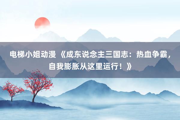 电梯小姐动漫 《成东说念主三国志：热血争霸，自我膨胀从这里运行！》