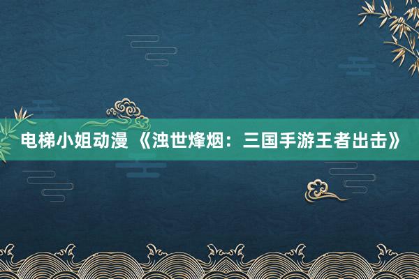 电梯小姐动漫 《浊世烽烟：三国手游王者出击》