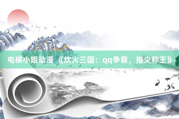 电梯小姐动漫 《炊火三国：qq争霸，指尖称王》