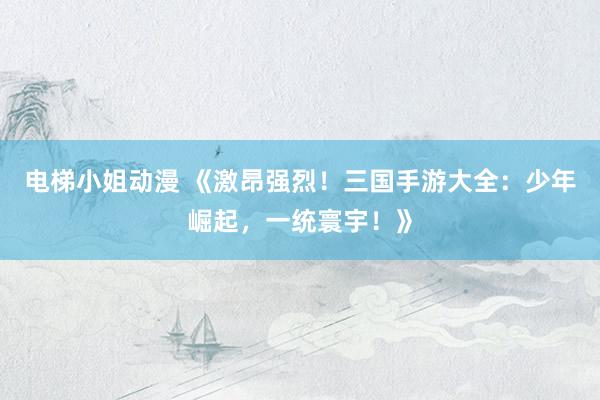 电梯小姐动漫 《激昂强烈！三国手游大全：少年崛起，一统寰宇！》