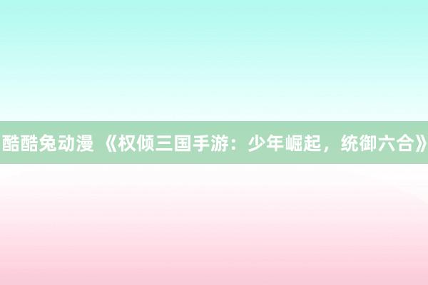 酷酷兔动漫 《权倾三国手游：少年崛起，统御六合》