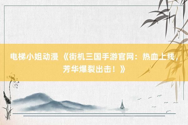 电梯小姐动漫 《街机三国手游官网：热血上线，芳华爆裂出击！》