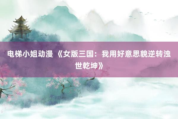 电梯小姐动漫 《女版三国：我用好意思貌逆转浊世乾坤》