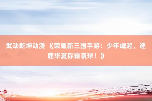 武动乾坤动漫 《荣耀新三国手游：少年崛起，逐鹿华夏称霸寰球！》