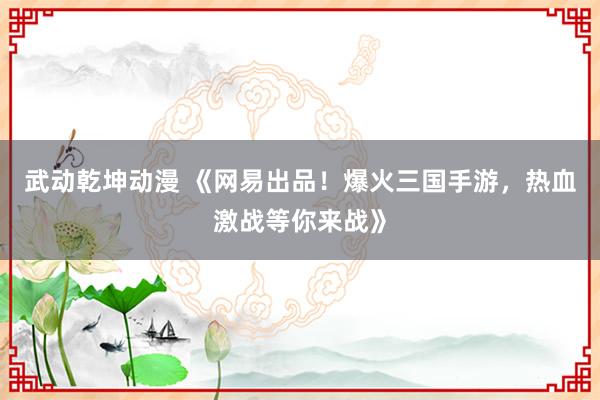 武动乾坤动漫 《网易出品！爆火三国手游，热血激战等你来战》