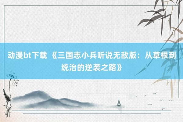动漫bt下载 《三国志小兵听说无敌版：从草根到统治的逆袭之路》