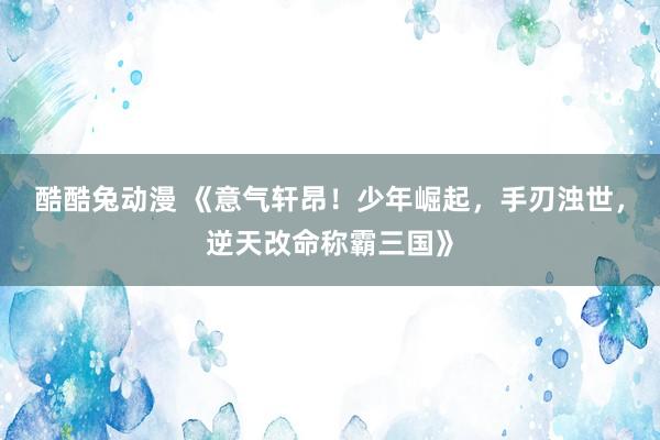 酷酷兔动漫 《意气轩昂！少年崛起，手刃浊世，逆天改命称霸三国》