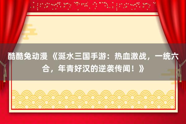 酷酷兔动漫 《涎水三国手游：热血激战，一统六合，年青好汉的逆袭传闻！》