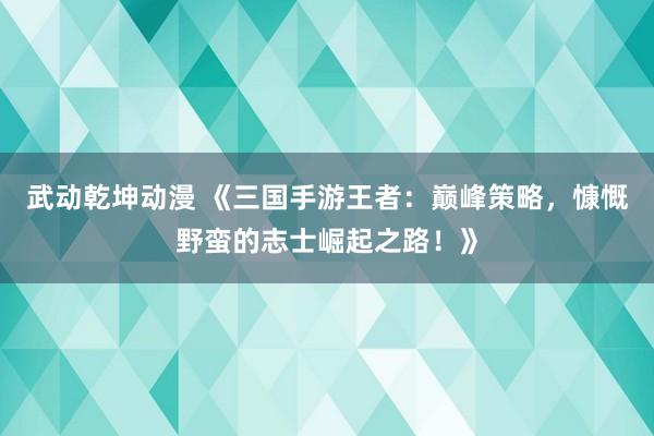 武动乾坤动漫 《三国手游王者：巅峰策略，慷慨野蛮的志士崛起之路！》