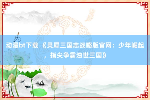 动漫bt下载 《灵犀三国志战略版官网：少年崛起，指尖争霸浊世三国》