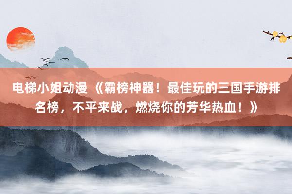 电梯小姐动漫 《霸榜神器！最佳玩的三国手游排名榜，不平来战，燃烧你的芳华热血！》