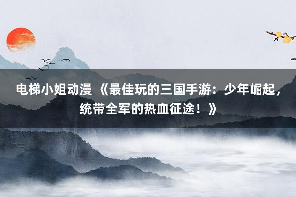 电梯小姐动漫 《最佳玩的三国手游：少年崛起，统带全军的热血征途！》