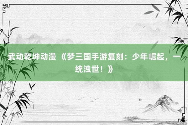 武动乾坤动漫 《梦三国手游复刻：少年崛起，一统浊世！》