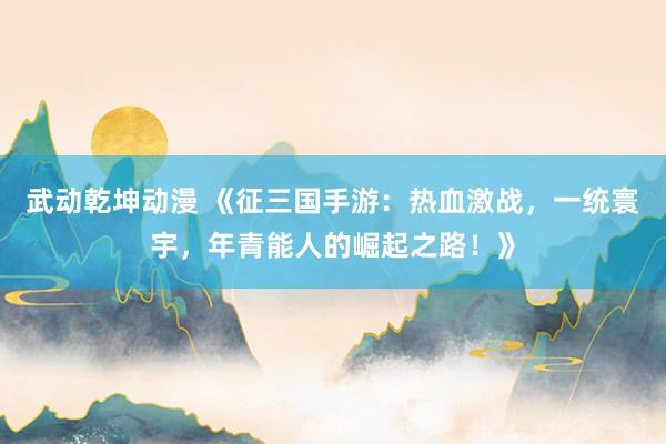 武动乾坤动漫 《征三国手游：热血激战，一统寰宇，年青能人的崛起之路！》