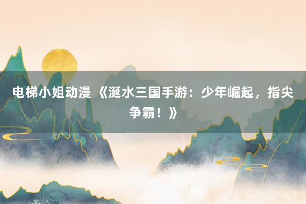 电梯小姐动漫 《涎水三国手游：少年崛起，指尖争霸！》