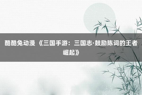 酷酷兔动漫 《三国手游：三国志·鼓励陈词的王者崛起》