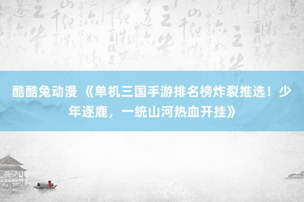 酷酷兔动漫 《单机三国手游排名榜炸裂推选！少年逐鹿，一统山河热血开挂》