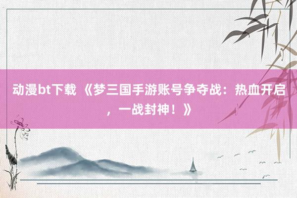 动漫bt下载 《梦三国手游账号争夺战：热血开启，一战封神！》