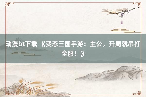 动漫bt下载 《变态三国手游：主公，开局就吊打全服！》