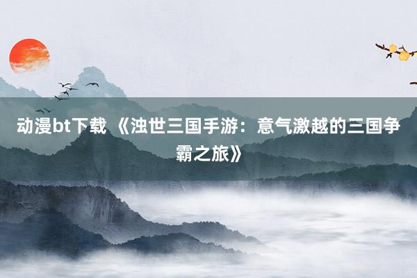 动漫bt下载 《浊世三国手游：意气激越的三国争霸之旅》